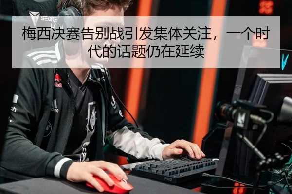 梅西决赛告别战引发集体关注，一个时代的话题仍在延续 - leyu